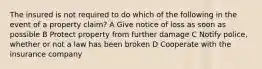 The insured is not required to do which of the following in the event of a property claim? A Give notice of loss as soon as possible B Protect property from further damage C Notify police, whether or not a law has been broken D Cooperate with the insurance company