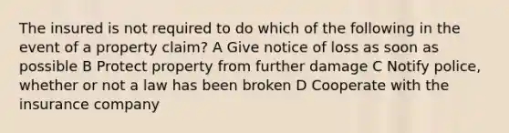 The insured is not required to do which of the following in the event of a property claim? A Give notice of loss as soon as possible B Protect property from further damage C Notify police, whether or not a law has been broken D Cooperate with the insurance company