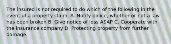 The insured is not required to do which of the following in the event of a property claim. A. Notify police, whether or not a law has been broken B. Give notice of loss ASAP C. Cooperate with the insurance company D. Protecting property from further damage.