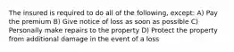 The insured is required to do all of the following, except: A) Pay the premium B) Give notice of loss as soon as possible C) Personally make repairs to the property D) Protect the property from additional damage in the event of a loss