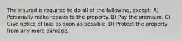 The insured is required to do all of the following, except: A) Personally make repairs to the property. B) Pay the premium. C) Give notice of loss as soon as possible. D) Protect the property from any more damage.