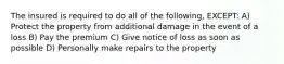 The insured is required to do all of the following, EXCEPT: A) Protect the property from additional damage in the event of a loss B) Pay the premium C) Give notice of loss as soon as possible D) Personally make repairs to the property