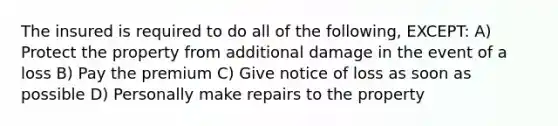 The insured is required to do all of the following, EXCEPT: A) Protect the property from additional damage in the event of a loss B) Pay the premium C) Give notice of loss as soon as possible D) Personally make repairs to the property