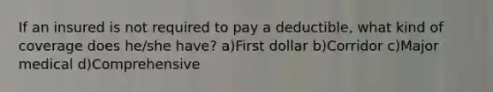 If an insured is not required to pay a deductible, what kind of coverage does he/she have? a)First dollar b)Corridor c)Major medical d)Comprehensive