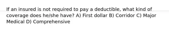 If an insured is not required to pay a deductible, what kind of coverage does he/she have? A) First dollar B) Corridor C) Major Medical D) Comprehensive