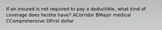 If an insured is not required to pay a deductible, what kind of coverage does he/she have? ACorridor BMajor medical CComprehensive DFirst dollar