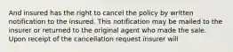 And insured has the right to cancel the policy by written notification to the insured. This notification may be mailed to the insurer or returned to the original agent who made the sale. Upon receipt of the cancellation request insurer will