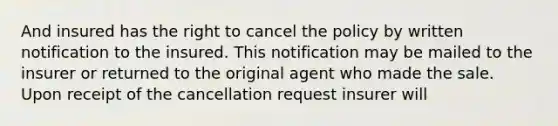 And insured has the right to cancel the policy by written notification to the insured. This notification may be mailed to the insurer or returned to the original agent who made the sale. Upon receipt of the cancellation request insurer will