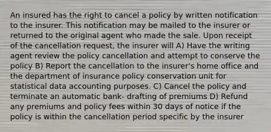 An insured has the right to cancel a policy by written notification to the insurer. This notification may be mailed to the insurer or returned to the original agent who made the sale. Upon receipt of the cancellation request, the insurer will A) Have the writing agent review the policy cancellation and attempt to conserve the policy B) Report the cancellation to the insurer's home office and the department of insurance policy conservation unit for statistical data accounting purposes. C) Cancel the policy and terminate an automatic bank- drafting of premiums D) Refund any premiums and policy fees within 30 days of notice if the policy is within the cancellation period specific by the insurer