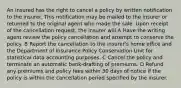 An insured has the right to cancel a policy by written notification to the insurer. This notification may be mailed to the insurer or returned to the original agent who made the sale. Upon receipt of the cancellation request, the insurer will A Have the writing agent review the policy cancellation and attempt to conserve the policy. B Report the cancellation to the insurer's home office and the Department of Insurance Policy Conservation Unit for statistical data accounting purposes. C Cancel the policy and terminate an automatic bank-drafting of premiums. D Refund any premiums and policy fees within 30 days of notice if the policy is within the cancellation period specified by the insurer.