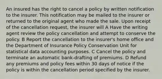 An insured has the right to cancel a policy by written notification to the insurer. This notification may be mailed to the insurer or returned to the original agent who made the sale. Upon receipt of the cancellation request, the insurer will A Have the writing agent review the policy cancellation and attempt to conserve the policy. B Report the cancellation to the insurer's home office and the Department of Insurance Policy Conservation Unit for statistical data accounting purposes. C Cancel the policy and terminate an automatic bank-drafting of premiums. D Refund any premiums and policy fees within 30 days of notice if the policy is within the cancellation period specified by the insurer.