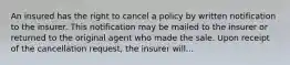 An insured has the right to cancel a policy by written notification to the insurer. This notification may be mailed to the insurer or returned to the original agent who made the sale. Upon receipt of the cancellation request, the insurer will...