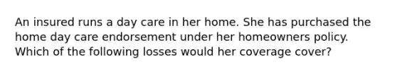 An insured runs a day care in her home. She has purchased the home day care endorsement under her homeowners policy. Which of the following losses would her coverage cover?