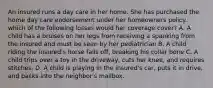 An insured runs a day care in her home. She has purchased the home day care endorsement under her homeowners policy. which of the following losses would her coverage cover? A. A child has a bruises on her legs from receiving a spanking from the insured and must be seen by her pediatrician B. A child riding the insured's horse falls off, breaking his collar bone C. A child trips over a toy in the driveway, cuts her knee, and requires stitches. D. A child is playing in the insured's car, puts it in drive, and backs into the neighbor's mailbox.