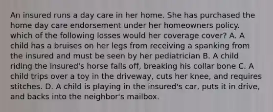 An insured runs a day care in her home. She has purchased the home day care endorsement under her homeowners policy. which of the following losses would her coverage cover? A. A child has a bruises on her legs from receiving a spanking from the insured and must be seen by her pediatrician B. A child riding the insured's horse falls off, breaking his collar bone C. A child trips over a toy in the driveway, cuts her knee, and requires stitches. D. A child is playing in the insured's car, puts it in drive, and backs into the neighbor's mailbox.