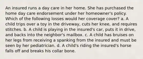 An insured runs a day care in her home. She has purchased the home day care endorsement under her homeowner's policy. Which of the following losses would her coverage cover? a. A child trips over a toy in the driveway, cuts her knee, and requires stitches. b. A child is playing in the insured's car, puts it in drive, and backs into the neighbor's mailbox. c. A child has bruises on her legs from receiving a spanking from the insured and must be seen by her pediatrician. d. A child's riding the insured's horse falls off and breaks his collar bone.