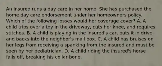 An insured runs a day care in her home. She has purchased the home day care endorsement under her homeowners policy. Which of the following losses would her coverage cover? A. A child trips over a toy in the driveway, cuts her knee, and requires stitches. B. A child is playing in the insured's car, puts it in drive, and backs into the neighbor's mail box. C. A child has bruises on her legs from receiving a spanking from the insured and must be seen by her pediatrician. D. A child riding the insured's horse falls off, breaking his collar bone.