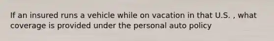If an insured runs a vehicle while on vacation in that U.S. , what coverage is provided under the personal auto policy