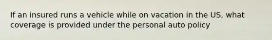 If an insured runs a vehicle while on vacation in the US, what coverage is provided under the personal auto policy