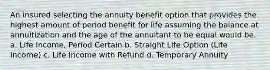 An insured selecting the annuity benefit option that provides the highest amount of period benefit for life assuming the balance at annuitization and the age of the annuitant to be equal would be. a. Life Income, Period Certain b. Straight Life Option (Life Income) c. Life Income with Refund d. Temporary Annuity