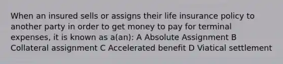 When an insured sells or assigns their life insurance policy to another party in order to get money to pay for terminal expenses, it is known as a(an): A Absolute Assignment B Collateral assignment C Accelerated benefit D Viatical settlement