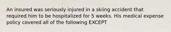 An insured was seriously injured in a skiing accident that required him to be hospitalized for 5 weeks. His medical expense policy covered all of the following EXCEPT