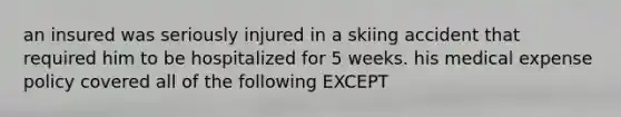 an insured was seriously injured in a skiing accident that required him to be hospitalized for 5 weeks. his medical expense policy covered all of the following EXCEPT