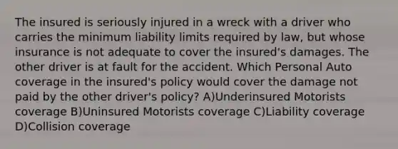 The insured is seriously injured in a wreck with a driver who carries the minimum liability limits required by law, but whose insurance is not adequate to cover the insured's damages. The other driver is at fault for the accident. Which Personal Auto coverage in the insured's policy would cover the damage not paid by the other driver's policy? A)Underinsured Motorists coverage B)Uninsured Motorists coverage C)Liability coverage D)Collision coverage