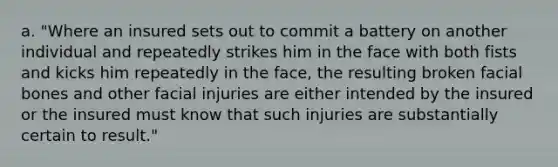 a. "Where an insured sets out to commit a battery on another individual and repeatedly strikes him in the face with both fists and kicks him repeatedly in the face, the resulting broken facial bones and other facial injuries are either intended by the insured or the insured must know that such injuries are substantially certain to result."