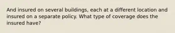 And insured on several buildings, each at a different location and insured on a separate policy. What type of coverage does the insured have?