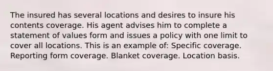 The insured has several locations and desires to insure his contents coverage. His agent advises him to complete a statement of values form and issues a policy with one limit to cover all locations. This is an example of: Specific coverage. Reporting form coverage. Blanket coverage. Location basis.