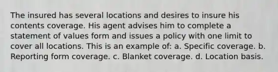 The insured has several locations and desires to insure his contents coverage. His agent advises him to complete a statement of values form and issues a policy with one limit to cover all locations. This is an example of: a. Specific coverage. b. Reporting form coverage. c. Blanket coverage. d. Location basis.