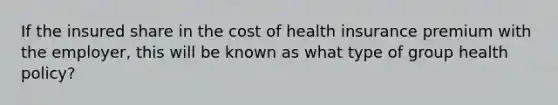 If the insured share in the cost of health insurance premium with the employer, this will be known as what type of group health policy?