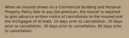 When an insured shown on a Commercial Building and Personal Property Policy fails to pay the premium, the insurer is required to give advance written notice of cancellation to the insured and the mortgagee of at least: 10 days prior to cancellation. 20 days prior to cancellation. 30 days prior to cancellation. 60 days prior to cancellation.