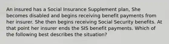 An insured has a Social Insurance Supplement plan, She becomes disabled and begins receiving benefit payments from her insurer. She then begins receiving Social Security benefits. At that point her insurer ends the SIS benefit payments. Which of the following best describes the situation?