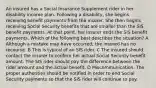 An insured has a Social Insurance Supplement rider in her disability income plan. Following a disability, she begins receiving benefit payments from the insurer. She then begins receiving Social Security benefits that are smaller than the SIS benefit payments. At that point, her insurer ends the SIS benefit payments. Which of the following best describes the situation? A Although a mistake may have occurred, the insured has no recourse. B This is typical of an SIS rider. C The insured should contact the insurer to confirm her actual Social Security benefit amount. The SIS rider should pay the difference between the rider amount and the actual benefit. D Miscommunication. The proper authorities should be notified in order to end Social Security payments so that the SIS rider will continue to pay.