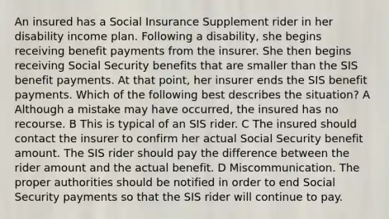 An insured has a Social Insurance Supplement rider in her disability income plan. Following a disability, she begins receiving benefit payments from the insurer. She then begins receiving Social Security benefits that are smaller than the SIS benefit payments. At that point, her insurer ends the SIS benefit payments. Which of the following best describes the situation? A Although a mistake may have occurred, the insured has no recourse. B This is typical of an SIS rider. C The insured should contact the insurer to confirm her actual Social Security benefit amount. The SIS rider should pay the difference between the rider amount and the actual benefit. D Miscommunication. The proper authorities should be notified in order to end Social Security payments so that the SIS rider will continue to pay.