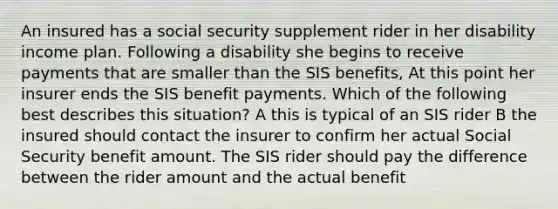 An insured has a social security supplement rider in her disability income plan. Following a disability she begins to receive payments that are smaller than the SIS benefits, At this point her insurer ends the SIS benefit payments. Which of the following best describes this situation? A this is typical of an SIS rider B the insured should contact the insurer to confirm her actual Social Security benefit amount. The SIS rider should pay the difference between the rider amount and the actual benefit