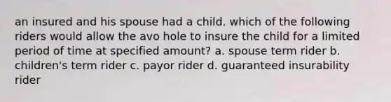 an insured and his spouse had a child. which of the following riders would allow the avo hole to insure the child for a limited period of time at specified amount? a. spouse term rider b. children's term rider c. payor rider d. guaranteed insurability rider