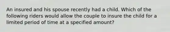 An insured and his spouse recently had a child. Which of the following riders would allow the couple to insure the child for a limited period of time at a specified amount?