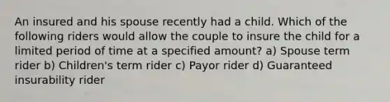 An insured and his spouse recently had a child. Which of the following riders would allow the couple to insure the child for a limited period of time at a specified amount? a) Spouse term rider b) Children's term rider c) Payor rider d) Guaranteed insurability rider