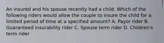 An insured and his spouse recently had a child. Which of the following riders would allow the couple to insure the child for a limited period of time at a specified amount? A. Payor rider B. Guaranteed insurability rider C. Spouse term rider D. Children's term rider