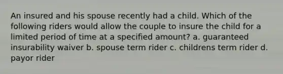 An insured and his spouse recently had a child. Which of the following riders would allow the couple to insure the child for a limited period of time at a specified amount? a. guaranteed insurability waiver b. spouse term rider c. childrens term rider d. payor rider