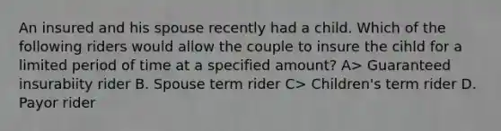 An insured and his spouse recently had a child. Which of the following riders would allow the couple to insure the cihld for a limited period of time at a specified amount? A> Guaranteed insurabiity rider B. Spouse term rider C> Children's term rider D. Payor rider