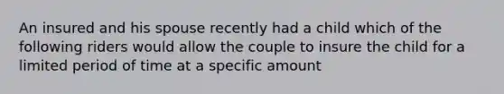 An insured and his spouse recently had a child which of the following riders would allow the couple to insure the child for a limited period of time at a specific amount