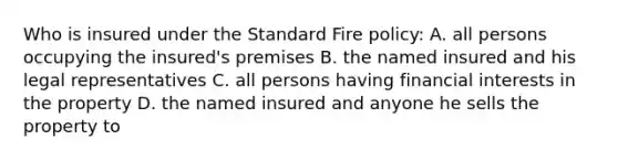 Who is insured under the Standard Fire policy: A. all persons occupying the insured's premises B. the named insured and his legal representatives C. all persons having financial interests in the property D. the named insured and anyone he sells the property to