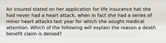 An insured stated on her application for life insurance hat she had never had a heart attack, when in fact she had a series of minor heart attacks last year for which she sought medical attention. Which of the following will explain the reason a death benefit claim is denied?