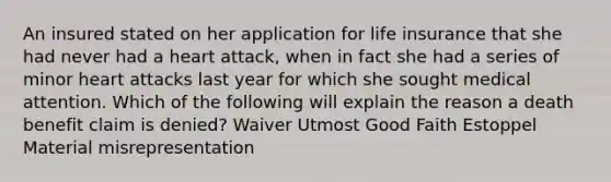 An insured stated on her application for life insurance that she had never had a heart attack, when in fact she had a series of minor heart attacks last year for which she sought medical attention. Which of the following will explain the reason a death benefit claim is denied? Waiver Utmost Good Faith Estoppel Material misrepresentation