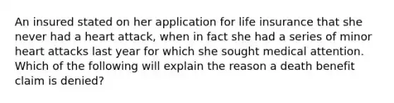 An insured stated on her application for life insurance that she never had a heart attack, when in fact she had a series of minor heart attacks last year for which she sought medical attention. Which of the following will explain the reason a death benefit claim is denied?