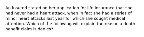 An insured stated on her application for life insurance that she had never had a heart attack, when in fact she had a series of minor heart attacks last year for which she sought medical attention. Which of the following will explain the reason a death benefit claim is denies?